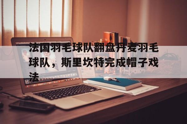 法国羽毛球队翻盘丹麦羽毛球队，斯里坎特完成帽子戏法