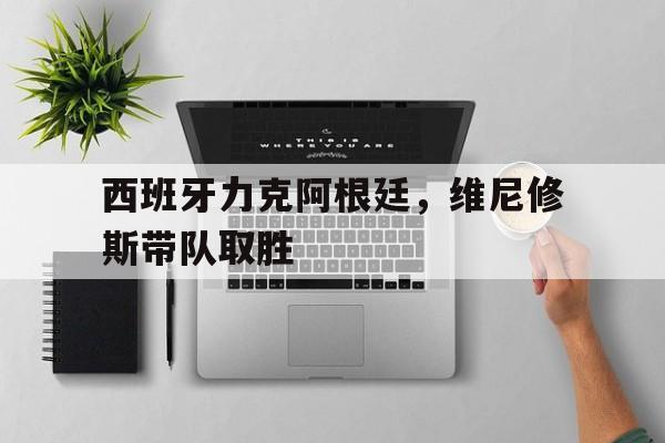 西班牙力克阿根廷，维尼修斯带队取胜