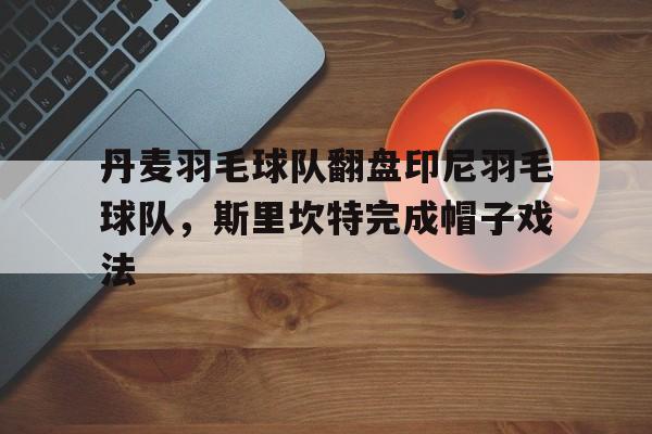 丹麦羽毛球队翻盘印尼羽毛球队，斯里坎特完成帽子戏法